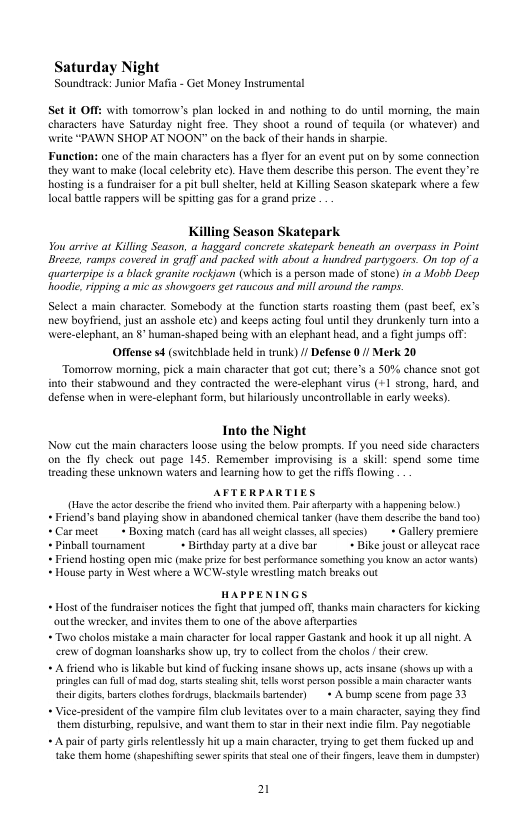 Saturday Night  Soundirack: Junior Mafia - Get Money Instrumental  Set it OFF: with tomorrow’s plan locked in and nothing 1o do unil morning, the main characters have Saurday night free. They shoot a round of tequila (or whatever) and write “PAWN SHOP AT NOON" on the back of ther hands in sharpi.  Function: one of the main characters has a fiyer for an event put on by some connection they want o make (local celebrity etc). Have them describe this person. The event they e hosting is a fundraiser for a it bul shelier, held at Killing Season skatepark where a fow local btte rappers will be spittng gas for & grand prize  Killing Season Skatepark quarterpipe is  black granite ockjann (which i a person made of sone) in @ Mobl Decp oodic.ripping a mic as showgoers et raucous and mill around the ramps  Select a main character. Somebady at the function starts roasting them (past beef, ex’s new boyfriend, just an asshole cte) and keeps acting foul until they drunkenly turn into @ Were-clephant, an §’ human-shaped being with an elephant head, and a fight jumps off Offense s4 (switchblade held in trunk) / Defense 0/ Merk 20 Tomorrow morning. pick a main character that go cut; there’s & 50% chance snot got 10 their stsbwound and they contracted the were-clephant virus (+1 strong, hard, and defense when in were-clephant form, but hilariously uncontrollable in carly weeks).  Into the Night Now cu the main characters loose using the below prompis. I you need side characters on the fly check out page 145. Remember improvising is a skill: spend some time treading these unknown waters and learing how to gt the riffs lowing.  AFTERPARTIES (Have the cto describe th e who invitd tem. Pai afceparty with a happening below) +Friend’s band playing show in abandoned chemical taker (bve them deseribe the b too) +Carmeet  + Boxing match (can has ol weight clsses,all spesics) » Gallery premicre *Pinball umament  + Birthday party atadive bar + Bike joustor alleycat rce  Friend hosting open mi (make prize fo best performance somehing you know an aice wans)  ~ House party in West where a WCW-style wresting match breaks out  HAPPENINGS  + Hostof the fundraiser notces the fight tha jumped off, thanks main characters or kicking outthe wrecker, and invites them o one of the above aterpartes  +Two cholos mistake o main charactr fo local apper Gastank and hook it up al night, A erew of dogman loansharks show up, try 10 cllect from the cholos  theie crew.  + A friend who i likable but kind of fucking insane shows up, cts insane (shows up witha pringles can fll o mad dog,sats scalig shit, el Wors person possbl amal characie wants et digis, barces clothes fodrugs, blckmails barender)  + A bump scene from page 33  + Vice-president of the vampire flm club levitates over to  main character, saying they find them disturbing, sepulsive, and want them 0 sar in theie next indie ilm. Pay negotiable  + A pai of party girls relentlessly hit up a main character, rying o get them fucked up and take them home (shapeshifting sewer siis that sl ne of ther finger, lesve the in dumpser)  2 